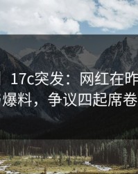 【爆料】17c突发：网红在昨晚被曝曾参与爆料，争议四起席卷全网