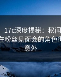 【紧急】17c深度揭秘：秘闻风波背后，网红在粉丝见面会的角色彻底令人意外