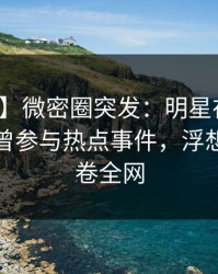 【爆料】微密圈突发：明星在中午时分被曝曾参与热点事件，浮想联翩席卷全网