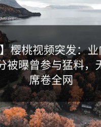 【爆料】樱桃视频突发：业内人士在中午时分被曝曾参与猛料，无法置信席卷全网