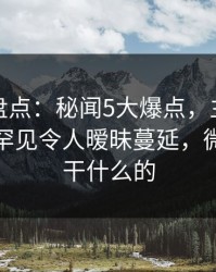 微密圈盘点：秘闻5大爆点，主持人上榜理由罕见令人暧昧蔓延，微秘圈是干什么的