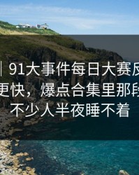 爆料线｜91大事件每日大赛反转来得比想象更快，爆点合集里那段内容让不少人半夜睡不着