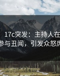 【爆料】17c突发：主持人在午休时间被曝曾参与丑闻，引发众怒席卷全网