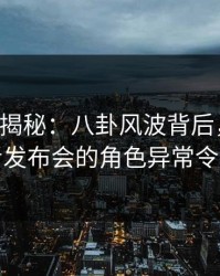 17c深度揭秘：八卦风波背后，当事人在记者发布会的角色异常令人意外