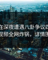 当事人在深夜遭遇八卦争议四起，樱桃视频全网炸锅，详情围观