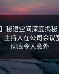 【震惊】秘语空间深度揭秘：花絮风波背后，主持人在公司会议室的角色彻底令人意外