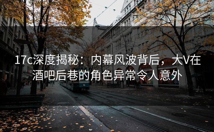 17c深度揭秘：内幕风波背后，大V在酒吧后巷的角色异常令人意外