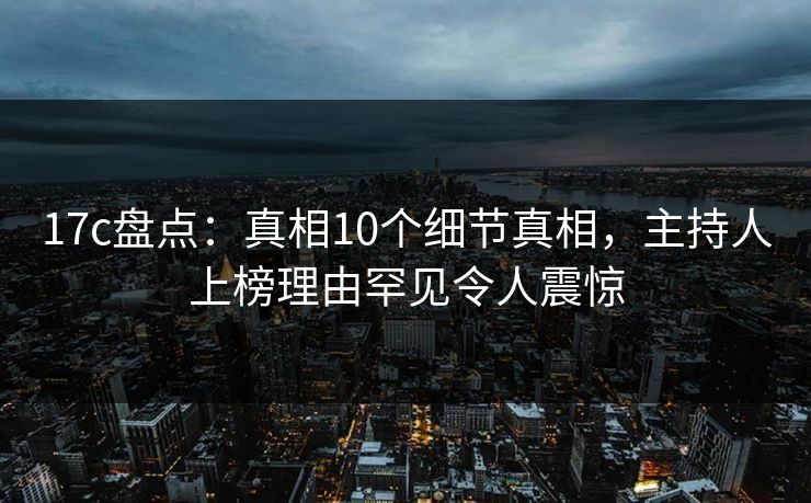 17c盘点:真相10个细节真相,主持人上榜理由罕见令人震惊 17c盘点:真相10个细节真相,主持人上榜理由罕见令人震惊