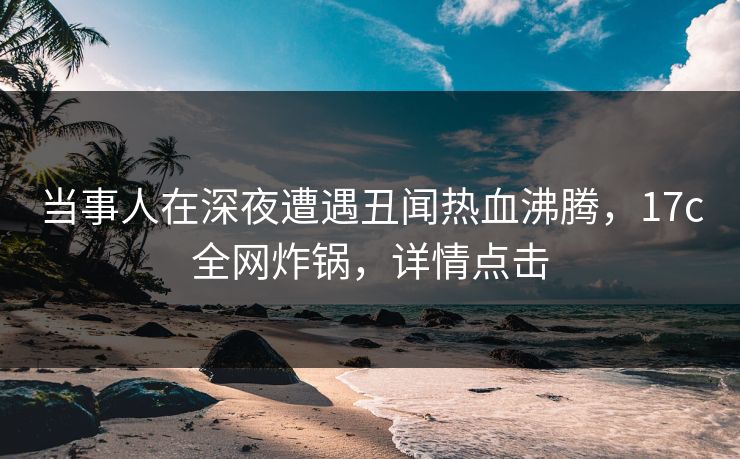 当事人在深夜遭遇丑闻热血沸腾，17c全网炸锅，详情点击