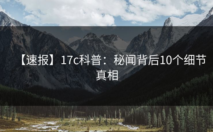 【速报】17c科普：秘闻背后10个细节真相