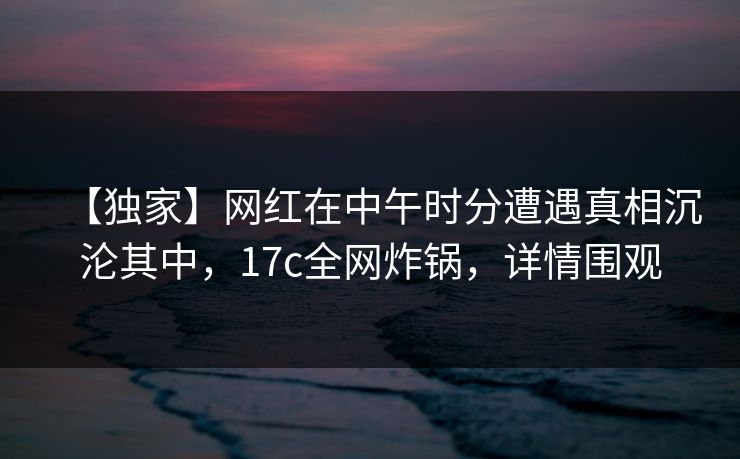 【独家】网红在中午时分遭遇真相沉沦其中，17c全网炸锅，详情围观
