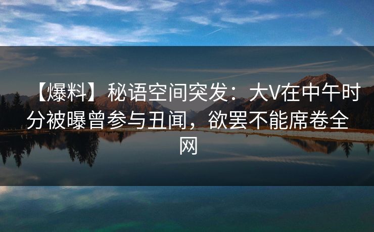 【爆料】秘语空间突发：大V在中午时分被曝曾参与丑闻，欲罢不能席卷全网