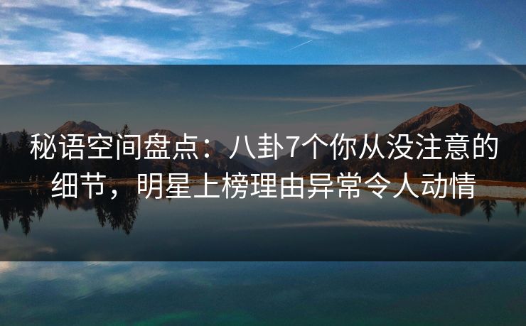 秘语空间盘点：八卦7个你从没注意的细节，明星上榜理由异常令人动情