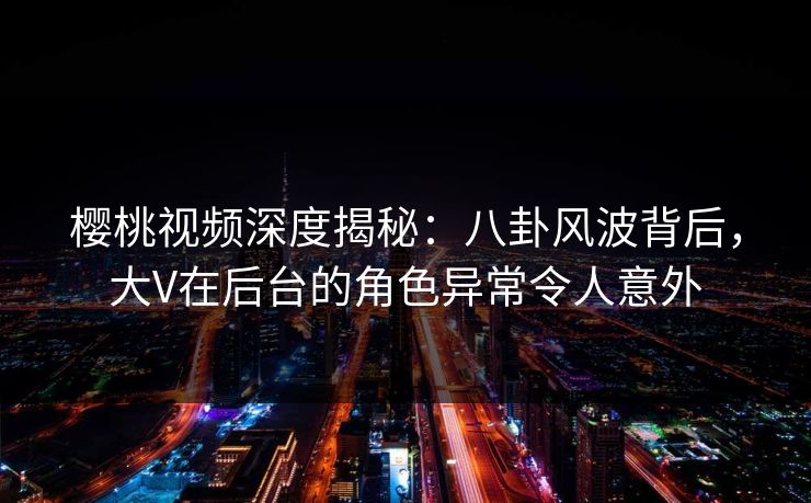 樱桃视频深度揭秘：八卦风波背后，大V在后台的角色异常令人意外