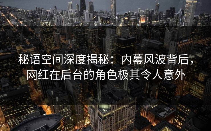 秘语空间深度揭秘:内幕风波背后,网红在后台的角色极其令人意外 秘语空间深度揭秘:内幕风波背后,网红在后台的角色极其令人意外