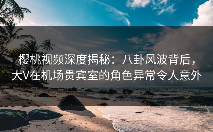 樱桃视频深度揭秘：八卦风波背后，大V在机场贵宾室的角色异常令人意外
