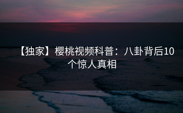 【独家】樱桃视频科普：八卦背后10个惊人真相