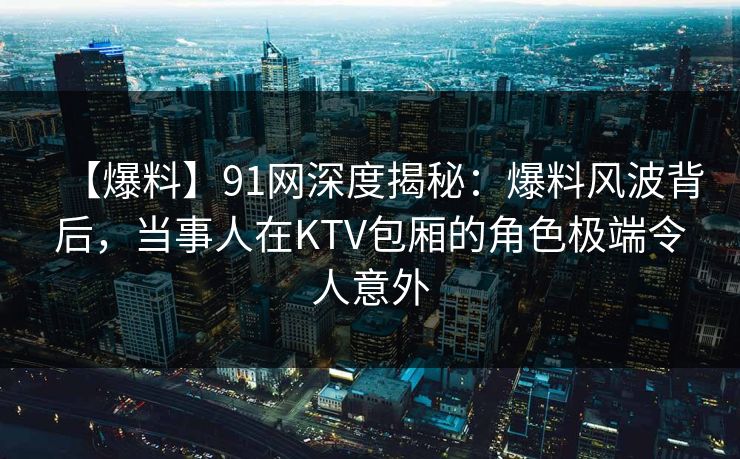 【爆料】91网深度揭秘：爆料风波背后，当事人在KTV包厢的角色极端令人意外