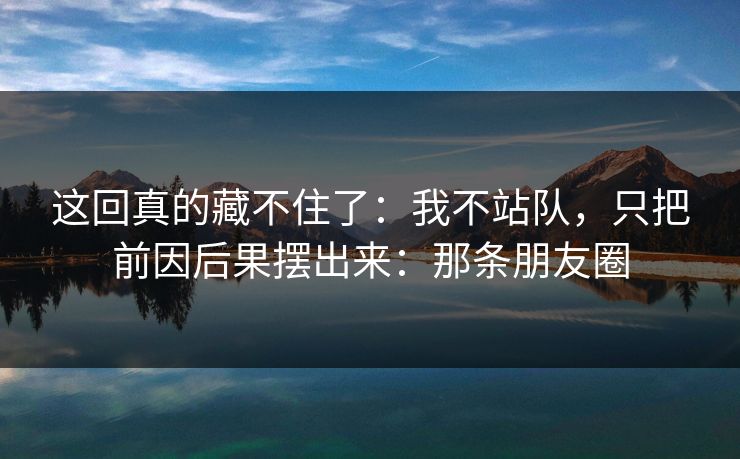 这回真的藏不住了：我不站队，只把前因后果摆出来：那条朋友圈
