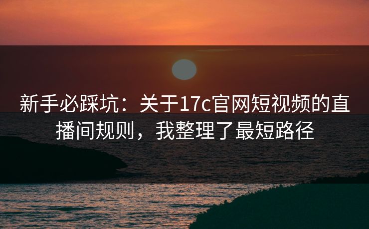新手必踩坑：关于17c官网短视频的直播间规则，我整理了最短路径