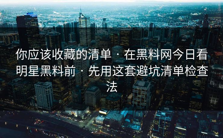 你应该收藏的清单 · 在黑料网今日看明星黑料前 · 先用这套避坑清单检查法