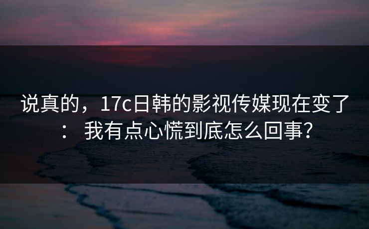 说真的，17c日韩的影视传媒现在变了： 我有点心慌到底怎么回事？