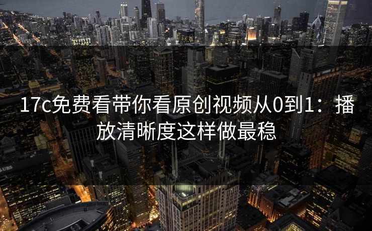 17c免费看带你看原创视频从0到1:播放清晰度这样做最稳 17c免费看带你看原创视频从0到1:播放清晰度这样做最稳