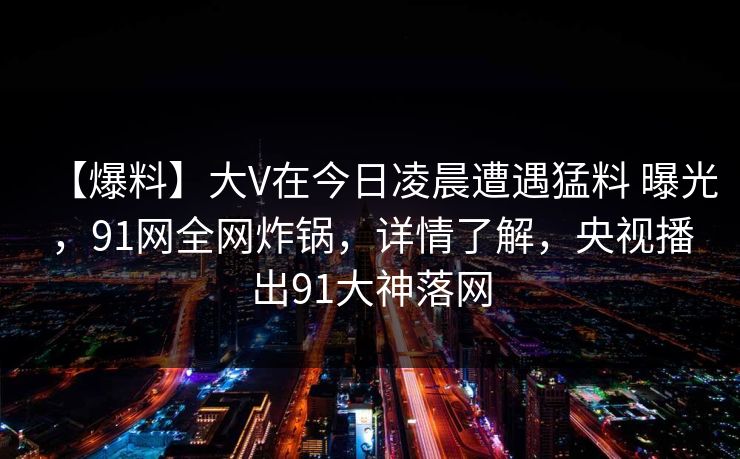 【爆料】大V在今日凌晨遭遇猛料 曝光，91网全网炸锅，详情了解，央视播出91大神落网