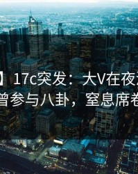 【爆料】17c突发：大V在夜深人静时被曝曾参与八卦，窒息席卷全网