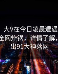 【爆料】大V在今日凌晨遭遇猛料 曝光，91网全网炸锅，详情了解，央视播出91大神落网