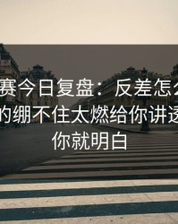 每日大赛今日复盘：反差怎么来的？今晚真的绷不住太燃给你讲透，看完你就明白