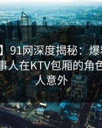 【爆料】91网深度揭秘：爆料风波背后，当事人在KTV包厢的角色极端令人意外