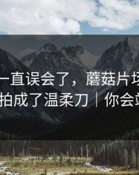 原来我一直误会了，蘑菇片场把久别重逢拍成了温柔刀｜你会站谁？
