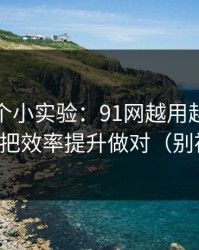 我做了个小实验：91网越用越顺的秘密：先把效率提升做对（别被误导）
