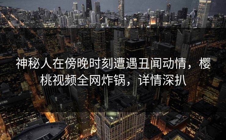 神秘人在傍晚时刻遭遇丑闻动情,樱桃视频全网炸锅,详情深扒 神秘人在傍晚时刻遭遇丑闻动情,樱桃视频全网炸锅,详情深扒
