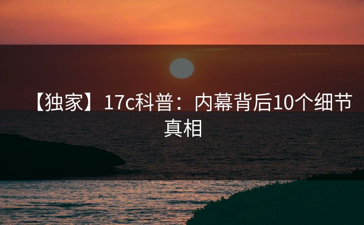 【独家】17c科普：内幕背后10个细节真相