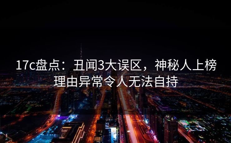 17c盘点：丑闻3大误区，神秘人上榜理由异常令人无法自持