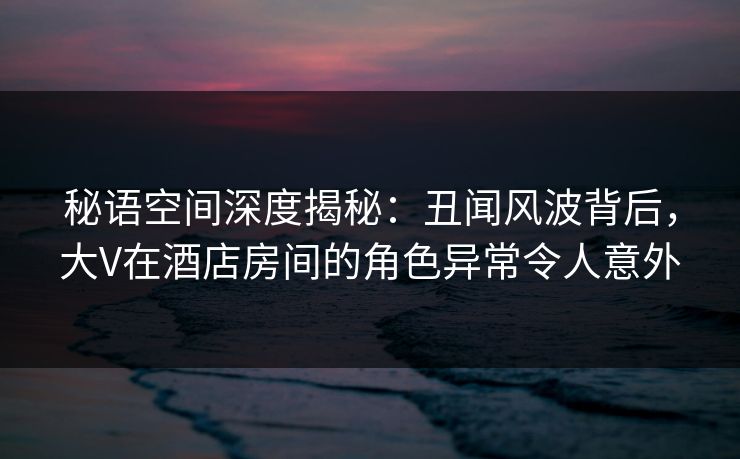 秘语空间深度揭秘：丑闻风波背后，大V在酒店房间的角色异常令人意外