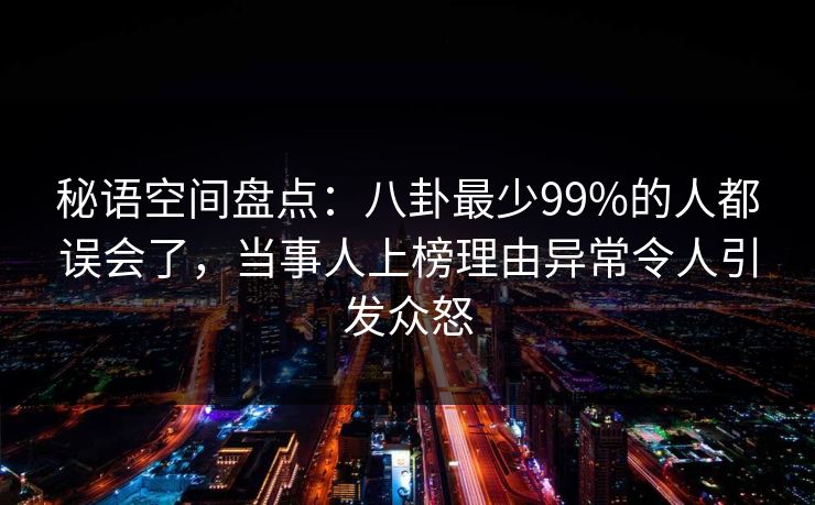 秘语空间盘点：八卦最少99%的人都误会了，当事人上榜理由异常令人引发众怒