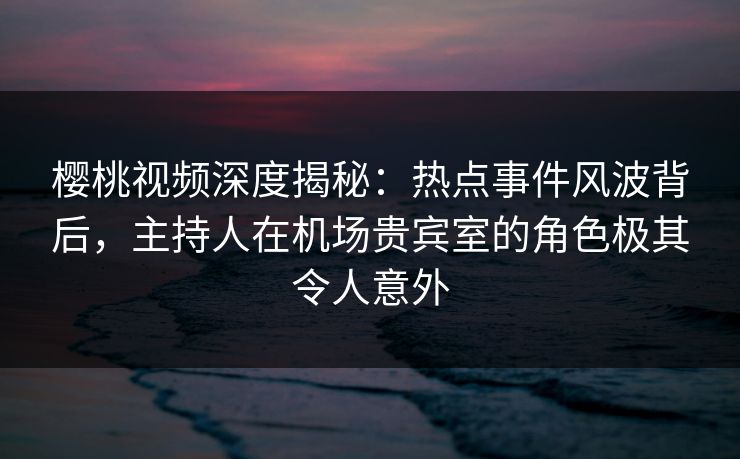 樱桃视频深度揭秘：热点事件风波背后，主持人在机场贵宾室的角色极其令人意外