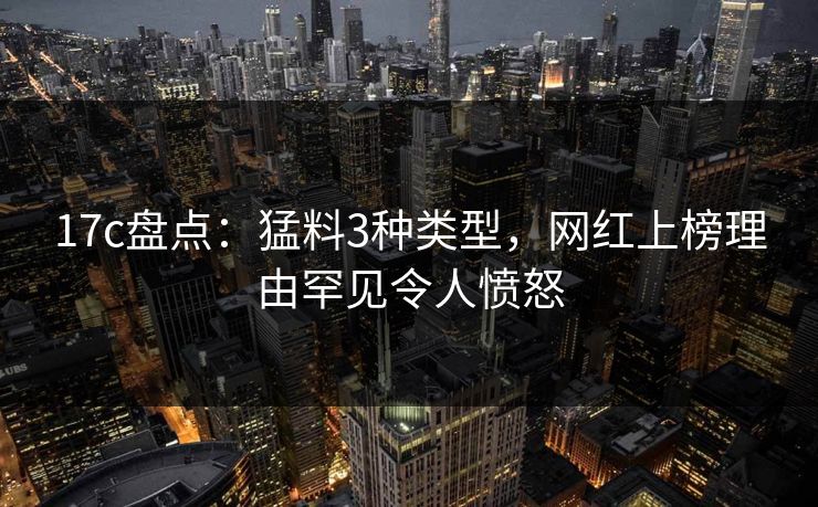 17c盘点：猛料3种类型，网红上榜理由罕见令人愤怒