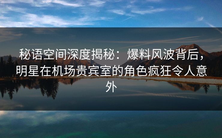 秘语空间深度揭秘：爆料风波背后，明星在机场贵宾室的角色疯狂令人意外