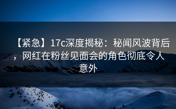 【紧急】17c深度揭秘：秘闻风波背后，网红在粉丝见面会的角色彻底令人意外