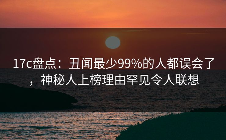 17c盘点:丑闻最少99%的人都误会了,神秘人上榜理由罕见令人联想 17c盘点:丑闻最少99%的人都误会了,神秘人上榜理由罕见令人联想