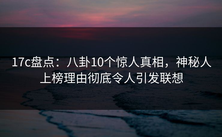17c盘点：八卦10个惊人真相，神秘人上榜理由彻底令人引发联想