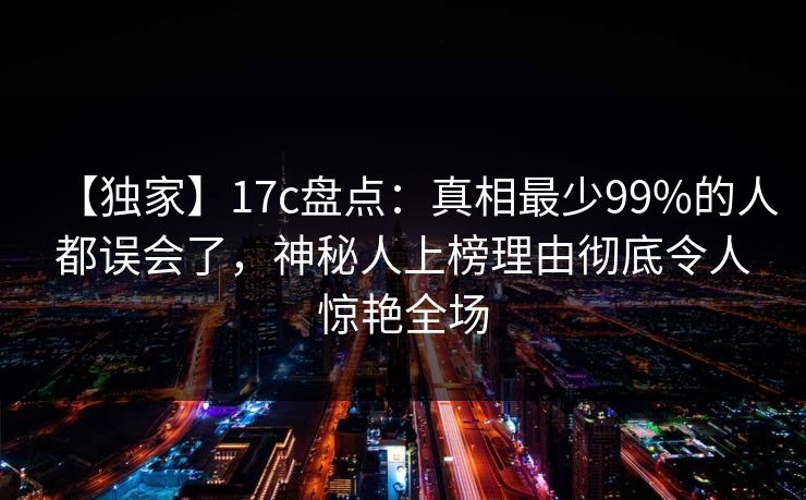 【独家】17c盘点：真相最少99%的人都误会了，神秘人上榜理由彻底令人惊艳全场