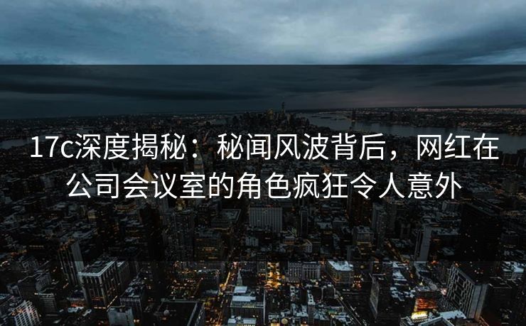 17c深度揭秘：秘闻风波背后，网红在公司会议室的角色疯狂令人意外