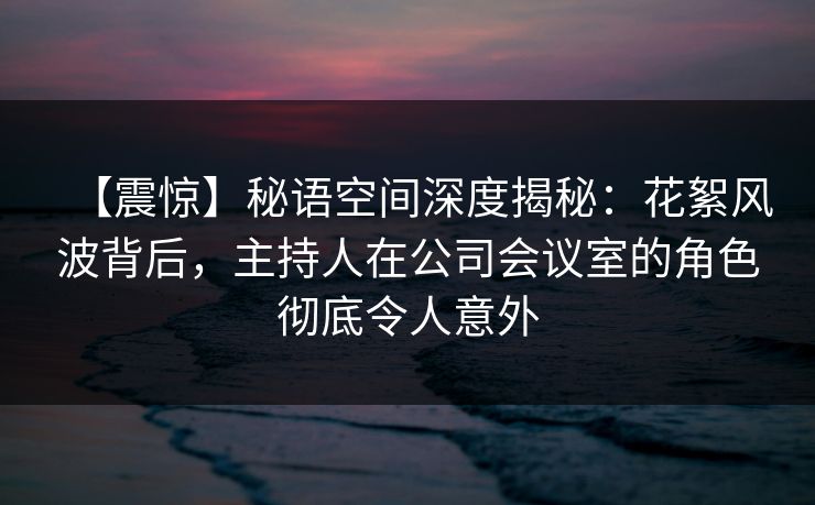 【震惊】秘语空间深度揭秘：花絮风波背后，主持人在公司会议室的角色彻底令人意外
