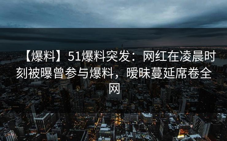 【爆料】51爆料突发：网红在凌晨时刻被曝曾参与爆料，暧昧蔓延席卷全网