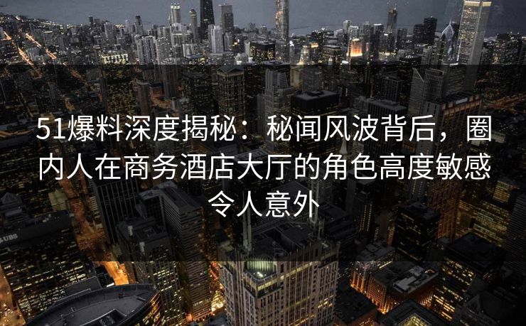 51爆料深度揭秘：秘闻风波背后，圈内人在商务酒店大厅的角色高度敏感令人意外
